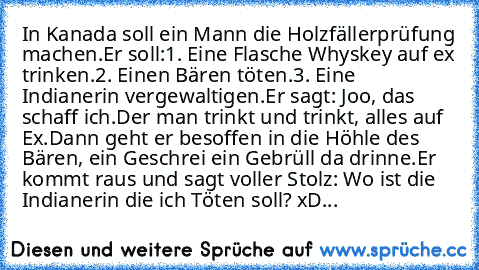 In Kanada soll ein Mann die Holzfällerprüfung machen.
Er soll:
1. Eine Flasche Whyskey auf ex trinken.
2. Einen Bären töten.
3. Eine Indianerin vergewaltigen.
Er sagt: Joo, das schaff ich.
Der man trinkt und trinkt, alles auf Ex.
Dann geht er besoffen in die Höhle des Bären, ein Geschrei ein Gebrüll da drinne.
Er kommt raus und sagt voller Stolz: Wo ist die Indianerin die ich Töten soll? xD...