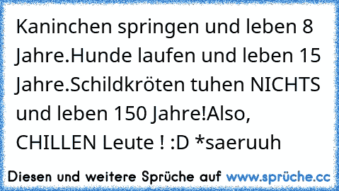 Kaninchen springen und leben 8 Jahre.
Hunde laufen und leben 15 Jahre.
Schildkröten tuhen NICHTS und leben 150 Jahre!
Also, CHILLEN Leute ! :D ♥
*saeruuh ♥