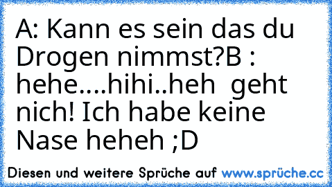 A: Kann es sein das du Drogen nimmst?
B : hehe....hihi..heh  geht nich! Ich habe keine Nase heheh ;D