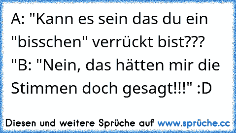 A: "Kann es sein das du ein "bisschen" verrückt bist??? "
B: "Nein, das hätten mir die Stimmen doch gesagt!!!"
 :D