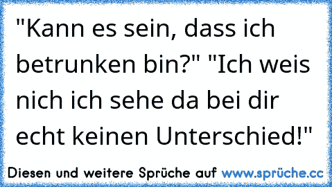 "Kann es sein, dass ich betrunken bin?" "Ich weis nich ich sehe da bei dir echt keinen Unterschied!"