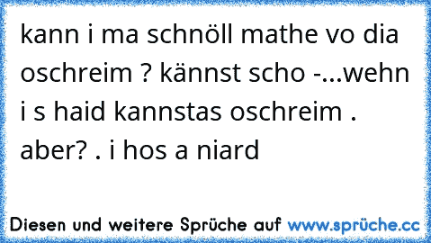 kann i ma schnöll mathe vo dia oschreim ? kännst scho -...
wehn i s haid kannstas oschreim . aber? . i hos a niard