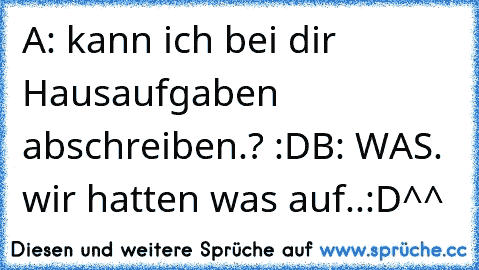 A: kann ich bei dir Hausaufgaben abschreiben.? :D
B: WAS. wir hatten was auf..
:D^^