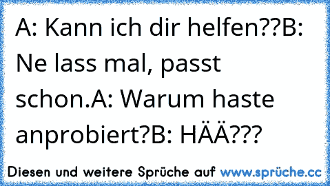 A: Kann ich dir helfen??
B: Ne lass mal, passt schon.
A: Warum haste anprobiert?
B: HÄÄ???