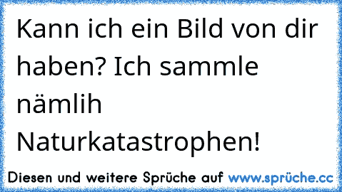 Kann ich ein Bild von dir haben? Ich sammle nämlih Naturkatastrophen!