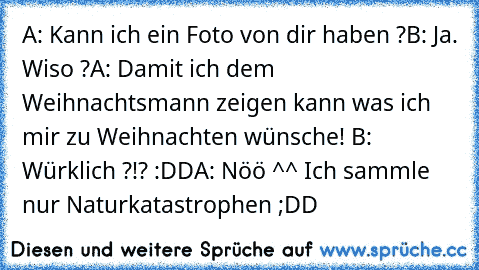 A: Kann ich ein Foto von dir haben ?
B: Ja. Wiso ?
A: Damit ich dem Weihnachtsmann zeigen kann was ich mir zu Weihnachten wünsche¨! ♥
B: Würklich ?!? :DD
A: Nöö ^^ Ich sammle nur Naturkatastrophen ;DD