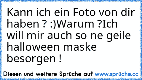 Kann ich ein Foto von dir haben ? :)
Warum ?
Ich will mir auch so ne geile halloween maske besorgen !