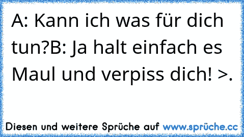 A: Kann ich was für dich tun?
B: Ja halt einfach es Maul und verpiss dich! >.