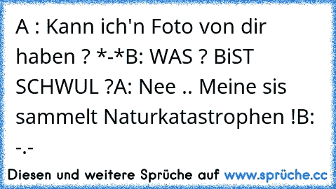 A : Kann ich'n Foto von dir haben ? *-*
B: WAS ? BiST SCHWUL ?
A: Nee .. Meine sis sammelt Naturkatastrophen !
B: -.-