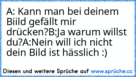 A: Kann man bei deinem Biild gefällt mir drücken?
B:Ja warum willst du?
A:Nein will ich nicht dein Bild ist hässlich 
:)