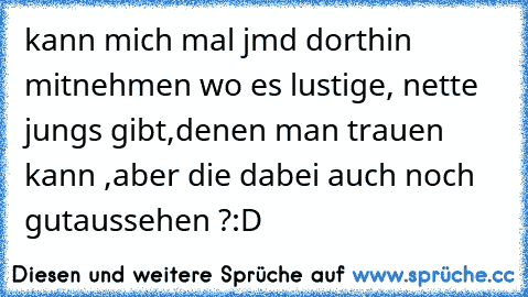 kann mich mal jmd dorthin mitnehmen wo es lustige, nette  jungs gibt,denen man trauen kann ,aber die dabei auch noch gutaussehen ?
:D
♥