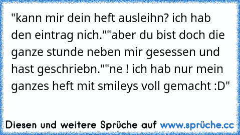 "kann mir dein heft ausleihn? ich hab den eintrag nich."
"aber du bist doch die ganze stunde neben mir gesessen und hast geschriebn."
"ne ! ich hab nur mein ganzes heft mit smileys voll gemacht :D"