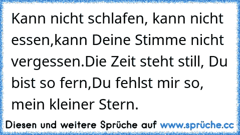 Kann nicht schlafen, kann nicht essen,
kann Deine Stimme nicht vergessen.
Die Zeit steht still, Du bist so fern,
Du fehlst mir so, mein kleiner Stern.