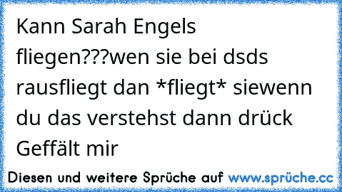 Kann Sarah Engels fliegen???
wen sie bei dsds rausfliegt dan *fliegt* sie
wenn du das verstehst dann drück Geffält mir