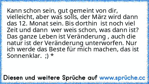 Kann schon sein, gut gemeint von dir, vielleicht, aber was solls, der März wird dann das 12. Monat sein. Bis dorthin  ist noch viel Zeit und dann  wer weis schon, was dann ist? Das ganze Leben ist Veränderung , auch die natur ist der Veränderung unterworfen. Nur ich werde das Beste für mich machen, das ist Sonnenklar.  ;) *