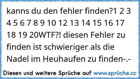 kanns du den fehler finden?
1 2 3 4 5 6 7 8 9 10 12 13 14 15 16 17 18 19 20
WTF?! diesen Fehler zu finden ist schwieriger als die Nadel im Heuhaufen zu finden-.-