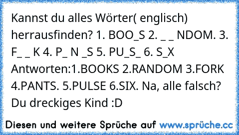 Kannst du alles Wörter( englisch) herrausfinden?
 1. BOO_S
 2. _ _ NDOM.
 3. F_ _ K
 4. P_ N _S
 5. PU_S_
 6. S_X
 Antworten:1.BOOKS 2.RANDOM 3.FORK 4.PANTS. 5.PULSE 6.SIX.
 Na, alle falsch? Du dreckiges Kind :D