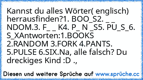 Kannst du alles Wörter( englisch) herrausfinden?
1. BOO_S
2. _ _ NDOM.
3. F_ _ K
4. P_ N _S
5. PU_S_
6. S_X
Antworten:1.BOOKS 2.RANDOM 3.FORK 4.PANTS. 5.PULSE 6.SIX.
Na, alle falsch? Du dreckiges Kind :D .,