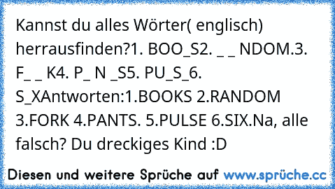 Kannst du alles Wörter( englisch) herrausfinden?
1. BOO_S
2. _ _ NDOM.
3. F_ _ K
4. P_ N _S
5. PU_S_
6. S_X
Antworten:1.BOOKS 2.RANDOM 3.FORK 4.PANTS. 5.PULSE 6.SIX.
Na, alle falsch? Du dreckiges Kind :D