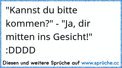 "Kannst du bitte kommen?" - "Ja, dir mitten ins Gesicht!" :DDDD