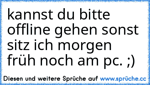 kannst du bitte offline gehen sonst sitz ich morgen früh noch am pc. ;)