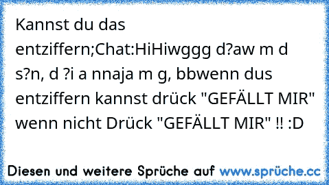 Kannst du das entziffern;
Chat:
Hi
Hi
wg
gg d?
a
w m d s?
n, d ?
i a n
naja m g, bb
wenn dus entziffern kannst drück "GEFÄLLT MIR" wenn nicht Drück "GEFÄLLT MIR" !! :D