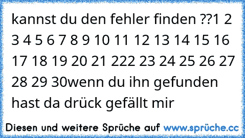 kannst du den fehler finden ??
1 2 3 4 5 6 7 8 9 10 11 12 13 14 15 16 17 18 19 20 21 222 23 24 25 26 27 28 29 30
wenn du ihn gefunden hast da drück gefällt mir