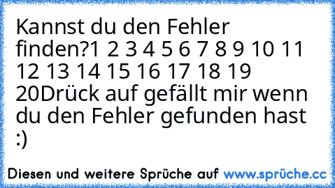 Kannst du den Fehler finden?
1 2 3 4 5 6 7 8 9 10 11 12 13 14 15 16 17 18 19 20
Drück auf gefällt mir wenn du den Fehler gefunden hast :)