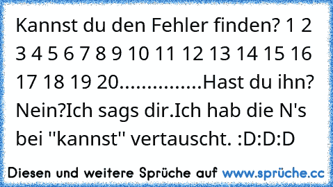 Kannst du den Fehler finden? 1 2 3 4 5 6 7 8 9 10 11 12 13 14 15 16 17 18 19 20
.
.
.
.
.
.
.
.
.
.
.
.
.
.
.
Hast du ihn? Nein?
Ich sags dir.
Ich hab die N's bei ''kannst'' vertauscht. :D:D:D