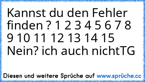 Kannst du den Fehler finden ? 1 2 3 4 5 6 7 8 9 10 11 12 13 14 15 Nein? ich auch nicht
TG