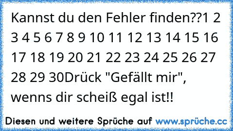 Kannst du den Fehler finden??
1 2 3 4 5 6 7 8 9 10 11 12 13 14 15 16 17 18 19 20 21 22 23 24 25 26 27 28 29 30
Drück "Gefällt mir", wenns dir scheiß egal ist!!