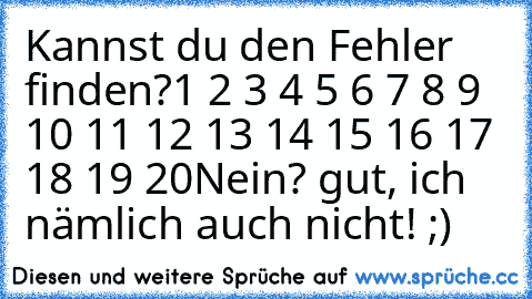 Kannst du den Fehler finden?
1 2 3 4 5 6 7 8 9 10 11 12 13 14 15 16 17 18 19 20
Nein? gut, ich nämlich auch nicht! ;)