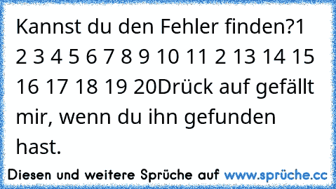 Kannst du den Fehler finden?
1 2 3 4 5 6 7 8 9 10 11 2 13 14 15 16 17 18 19 20
Drück auf gefällt mir, wenn du ihn gefunden hast.