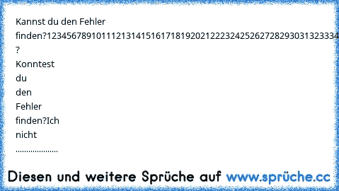 Kannst du den Fehler finden?
1
2
3
4
5
6
7
8
9
10
11
12
13
14
15
16
17
18
19
20
21
22
23
24
25
26
27
28
29
30
31
32
33
34
35
36
37
38
39
40
41
42
43
44
45
46
47
48
49
50
51
52
53
54
55
56
57
58
59
60
61
62
63
64
65
66
67
68
69
70
71
72
73
74
75
76
78
79
80
81
82
83
84
85
86
87
88
89
90
91
92
93
94
95
96
97
98
99
100
Und ? Konntest du den Fehler finden?
Ich nicht ....................