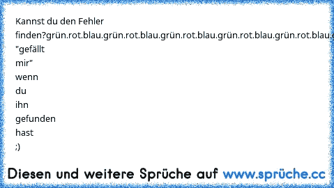 Kannst du den Fehler finden?
grün.rot.blau.grün.rot.blau.grün.rot.blau.grün.rot.blau.grün.rot.blau.grün.rot.blau.grün.blau.grün.rot.blau.grün.rot.blau
Drücke "gefällt mir" wenn du ihn gefunden hast ;)