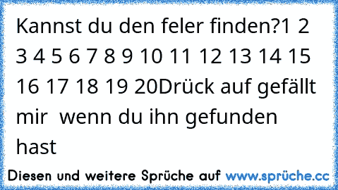 Kannst du den feler finden?
1 2 3 4 5 6 7 8 9 10 11 12 13 14 15 16 17 18 19 20
Drück auf gefällt mir  wenn du ihn gefunden hast