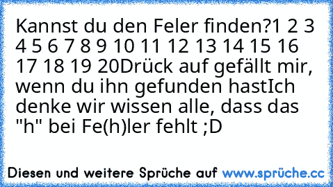 Kannst du den Feler finden?
1 2 3 4 5 6 7 8 9 10 11 12 13 14 15 16 17 18 19 20
Drück auf gefällt mir, wenn du ihn gefunden hast
Ich denke wir wissen alle, dass das "h" bei Fe(h)ler fehlt ;D