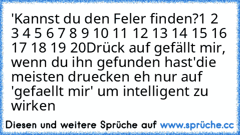 'Kannst du den Feler finden?
1 2 3 4 5 6 7 8 9 10 11 12 13 14 15 16 17 18 19 20
Drück auf gefällt mir, wenn du ihn gefunden hast'
die meisten druecken eh nur auf 'gefaellt mir' um intelligent zu wirken