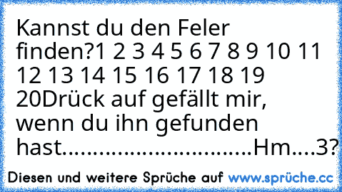 Kannst du den Feler finden?
1 2 3 4 5 6 7 8 9 10 11 12 13 14 15 16 17 18 19 20
Drück auf gefällt mir, wenn du ihn gefunden hast.
...
...
...
...
...
...
...
...
...
...
Hm....3?