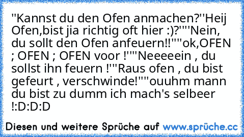 ''Kannst du den Ofen anmachen?''
Heij Ofen,bist jia richtig oft hier :)?''
''Nein, du sollt den Ofen anfeuern!!''
''ok,OFEN ; OFEN ; OFEN voor !''
''Neeeeein , du sollst ihn feuern !''
'Raus ofen , du bist gefeurt , verschwinde!''
''ouuhm mann du bist zu dumm ich mach's selbeer !
:D:D:D