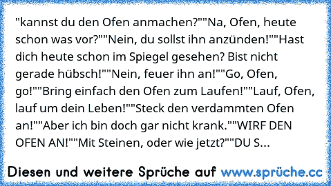 "kannst du den Ofen anmachen?"
"Na, Ofen, heute schon was vor?"
"Nein, du sollst ihn anzünden!"
"Hast dich heute schon im Spiegel gesehen? Bist nicht gerade hübsch!"
"Nein, feuer ihn an!"
"Go, Ofen, go!"
"Bring einfach den Ofen zum Laufen!"
"Lauf, Ofen, lauf um dein Leben!"
"Steck den verdammten Ofen an!"
"Aber ich bin doch gar nicht krank."
"WIRF DEN OFEN AN!"
"Mit Steinen, oder wie jetzt?"
"DU S...