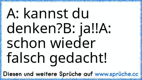 A: kannst du denken?
B: ja!!
A: schon wieder falsch gedacht!