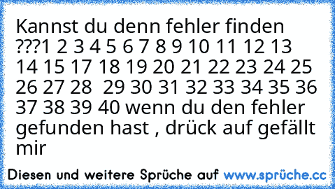 Kannst du denn fehler finden ???
1 2 3 4 5 6 7 8 9 10 11 12 13 14 15 17 18 19 20 21 22 23 24 25 26 27 28  29 30 31 32 33 34 35 36 37 38 39 40
 wenn du den fehler gefunden hast , drück auf gefällt mir