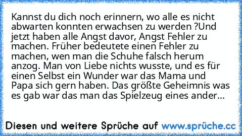 Kannst du dich noch erinnern, wo alle es nicht abwarten konnten erwachsen zu werden ?
Und jetzt haben alle Angst davor, Angst Fehler zu machen. Früher bedeutete einen Fehler zu machen, wen man die Schuhe falsch herum anzog. Man von Liebe nichts wusste, und es für einen Selbst ein Wunder war das Mama und Papa sich gern haben.
 Das größte Geheimnis was es gab war das man das Spielzeug eines ander...