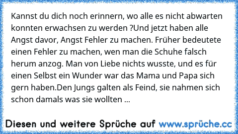 Kannst du dich noch erinnern, wo alle es nicht abwarten konnten erwachsen zu werden ?
Und jetzt haben alle Angst davor, Angst Fehler zu machen. Früher bedeutete einen Fehler zu machen, wen man die Schuhe falsch herum anzog. Man von Liebe nichts wusste, und es für einen Selbst ein Wunder war das Mama und Papa sich gern haben.
Den Jungs galten als Feind, sie nahmen sich schon damals was sie wollt...