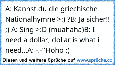 A: Kannst du die griechische Nationalhymne >:) ?
B: Ja sicher!! ;) ♥
A: Sing >:D (muahaha)
B: I need a dollar, dollar is what i need...
A: -.-''
Höhö :) ♥