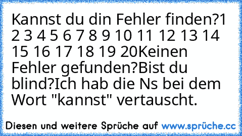 Kannst du din Fehler finden?
1 2 3 4 5 6 7 8 9 10 11 12 13 14 15 16 17 18 19 20
Keinen Fehler gefunden?
Bist du blind?
Ich hab die N´s bei dem Wort "kannst" vertauscht.