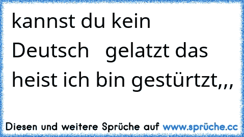 kannst du kein Deutsch   gelatzt das heist ich bin gestürtzt,,,