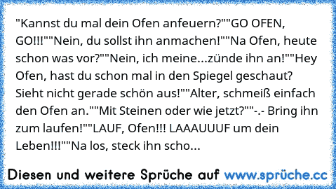 "Kannst du mal dein Ofen anfeuern?"
"GO OFEN, GO!!!"
"Nein, du sollst ihn anmachen!"
"Na Ofen, heute schon was vor?"
"Nein, ich meine...zünde ihn an!"
"Hey Ofen, hast du schon mal in den Spiegel geschaut? Sieht nicht gerade schön aus!"
"Alter, schmeiß einfach den Ofen an."
"Mit Steinen oder wie jetzt?"
"-.- Bring ihn zum laufen!"
"LAUF, Ofen!!! LAAAUUUF um dein Leben!!!"
"Na los, steck ihn schon a...