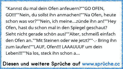 "Kannst du mal dein Ofen anfeuern?"
"GO OFEN, GO!!!"
"Nein, du sollst ihn anmachen!"
"Na Ofen, heute schon was vor?"
"Nein, ich meine...zünde ihn an!"
"Hey Ofen, hast du schon mal in den Spiegel geschaut? Sieht nicht gerade schön aus!"
"Alter, schmeiß einfach den Ofen an."
"Mit Steinen oder wie jetzt?"
"-.- Bring ihn zum laufen!"
"LAUF, Ofen!!! LAAAUUUF um dein Leben!!!"
"Na los, steck ihn scho...